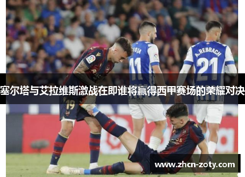 塞尔塔与艾拉维斯激战在即谁将赢得西甲赛场的荣耀对决