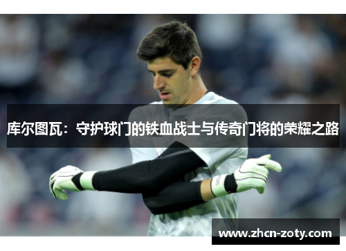 库尔图瓦：守护球门的铁血战士与传奇门将的荣耀之路